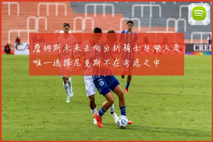詹姆斯未来去向分析骑士与湖人是唯一选择尼克斯不在考虑之中