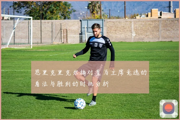 恩里克里克尔梅对皇马主席竞选的看法与胜利的时机分析
