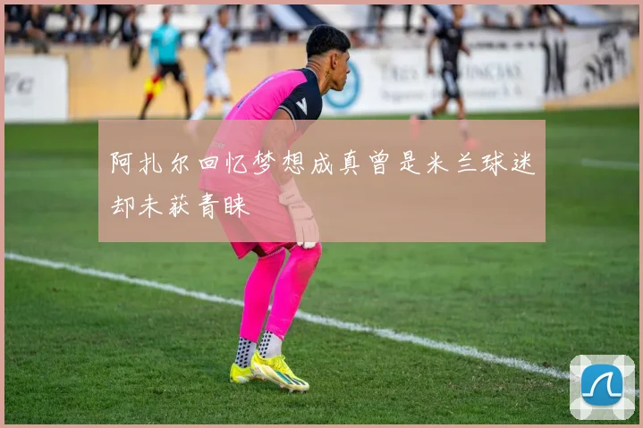 阿扎尔回忆梦想成真曾是米兰球迷却未获青睐