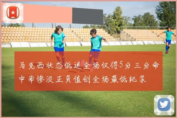 马克西状态低迷全场仅得5分三分命中率惨淡正负值创全场最低纪录