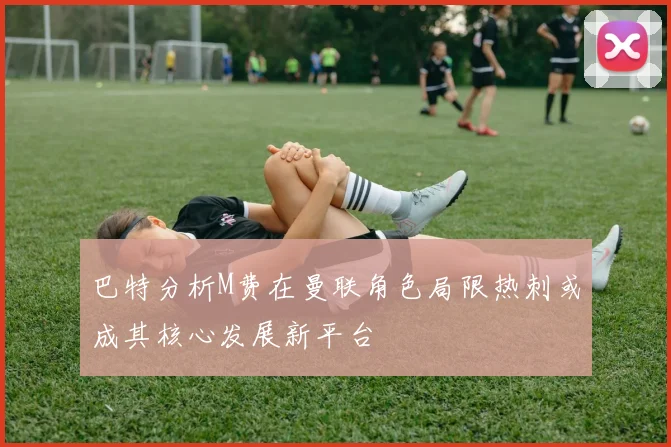 巴特分析M费在曼联角色局限热刺或成其核心发展新平台