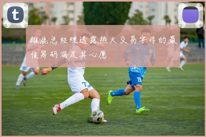 雄鹿总经理透露热火交易字母的最佳筹码满足其心愿