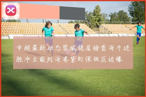 中超最新动态蓉城稳居榜首海牛连胜冲击前列海港紧盯保级区边缘