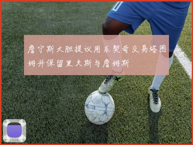 詹宁斯大胆提议用东契奇交易塔图姆并保留里夫斯与詹姆斯