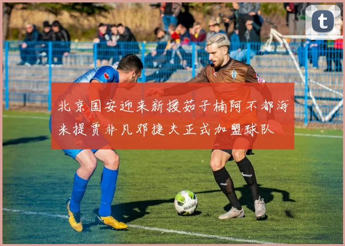 北京国安迎来新援茹子楠阿不都海米提贾非凡邓捷夫正式加盟球队
