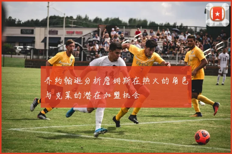 乔约翰逊分析詹姆斯在热火的角色与克莱的潜在加盟机会