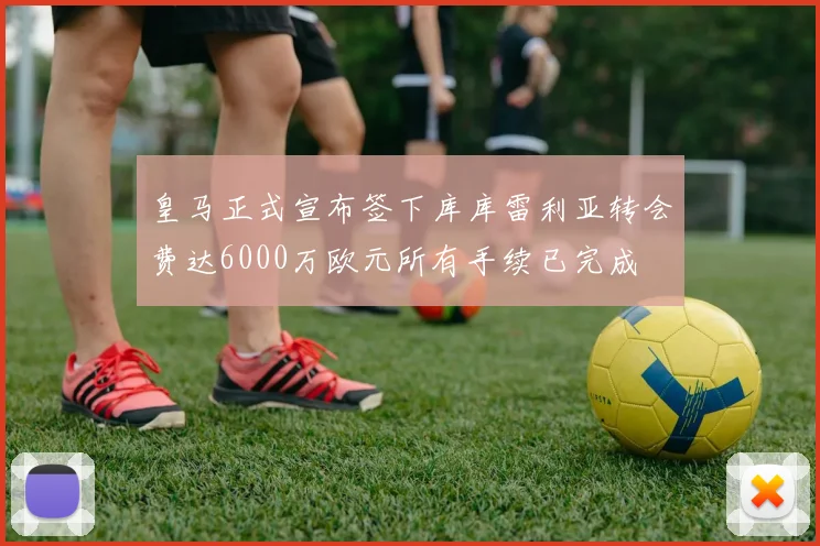 皇马正式宣布签下库库雷利亚转会费达6000万欧元所有手续已完成