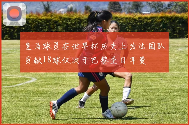 皇马球员在世界杯历史上为法国队贡献18球仅次于巴黎圣日耳曼