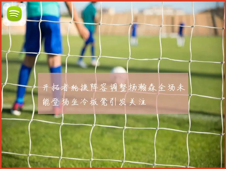 开拓者轮换阵容调整杨瀚森全场未能登场坐冷板凳引发关注