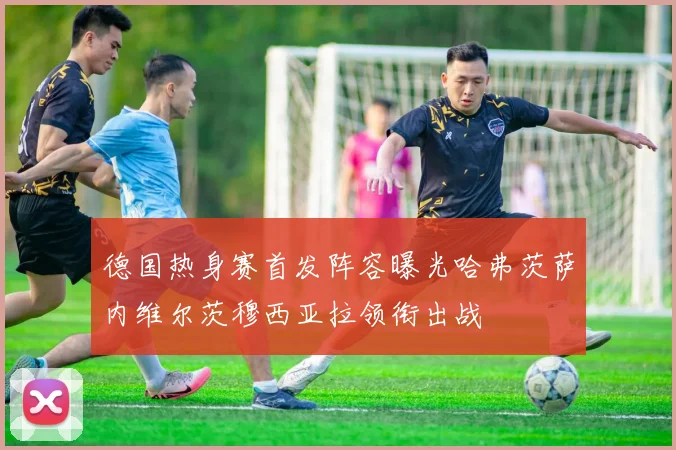 德国热身赛首发阵容曝光哈弗茨萨内维尔茨穆西亚拉领衔出战