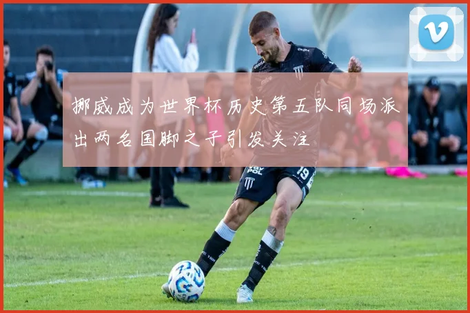 挪威成为世界杯历史第五队同场派出两名国脚之子引发关注