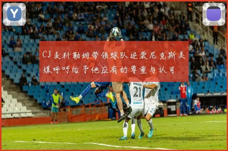 CJ麦科勒姆带领球队逆袭尼克斯美媒呼吁给予他应有的尊重与认可