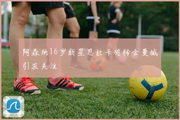 阿森纳16岁新星恩杜卡将转会曼城引发关注