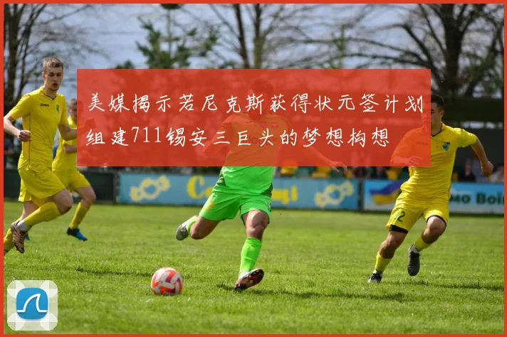 美媒揭示若尼克斯获得状元签计划组建711锡安三巨头的梦想构想