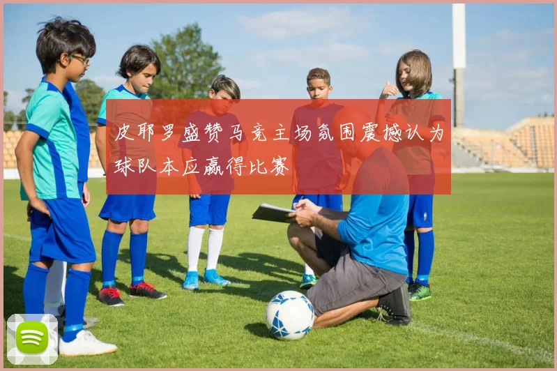 皮耶罗盛赞马竞主场氛围震撼认为球队本应赢得比赛