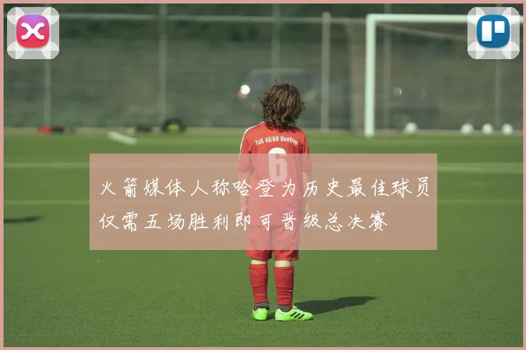 火箭媒体人称哈登为历史最佳球员仅需五场胜利即可晋级总决赛