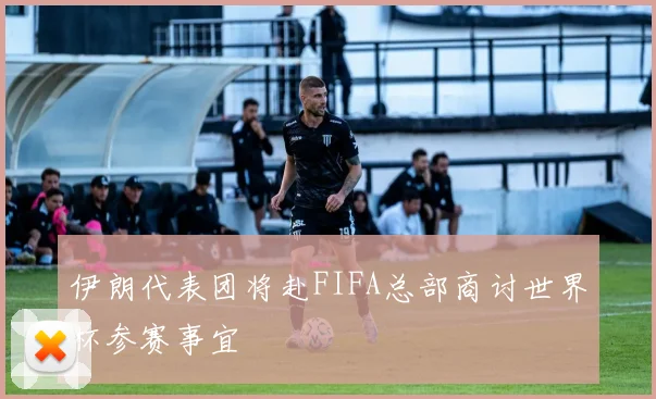 伊朗代表团将赴FIFA总部商讨世界杯参赛事宜